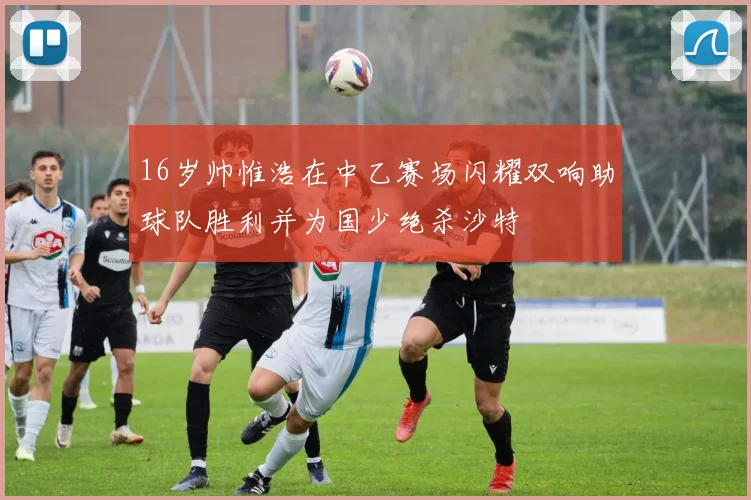 16岁帅惟浩在中乙赛场闪耀双响助球队胜利并为国少绝杀沙特