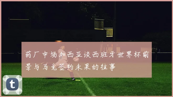 药厂中场加西亚谈西班牙世界杯前景与马竞签约未果的往事