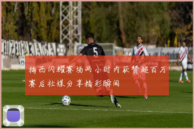 梅西闪耀赛场两小时内获赞超百万赛后社媒分享精彩瞬间