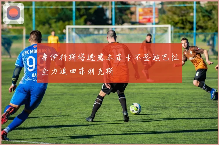 鲁伊科斯塔透露本菲卡不签迪巴拉全力追回菲利克斯