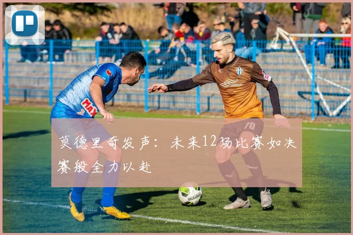 莫德里奇发声：未来12场比赛如决赛般全力以赴