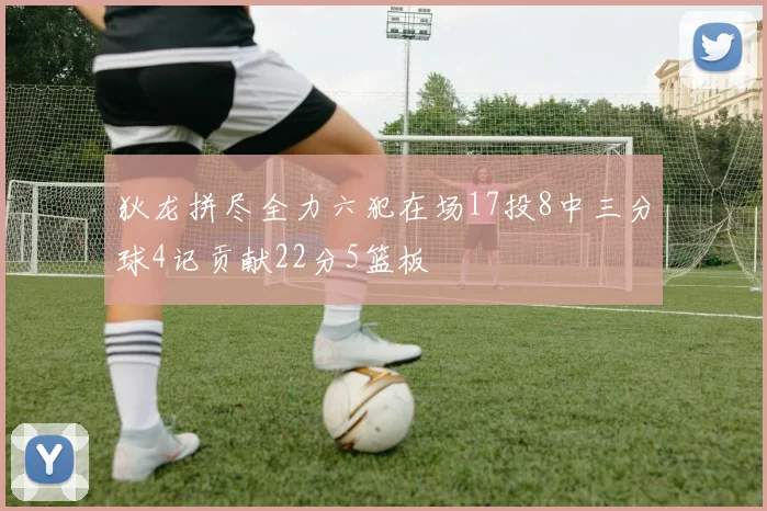 狄龙拼尽全力六犯在场17投8中三分球4记贡献22分5篮板