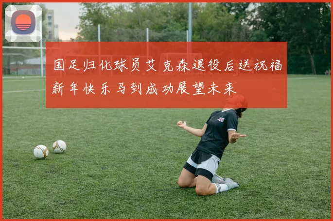 国足归化球员艾克森退役后送祝福新年快乐马到成功展望未来