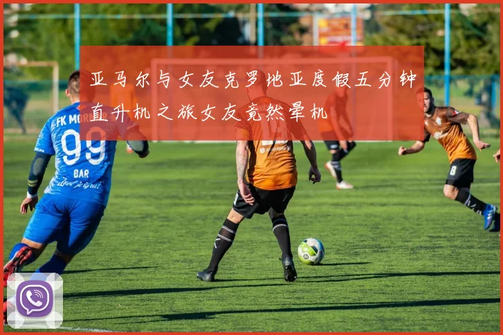 亚马尔与女友克罗地亚度假五分钟直升机之旅女友竟然晕机