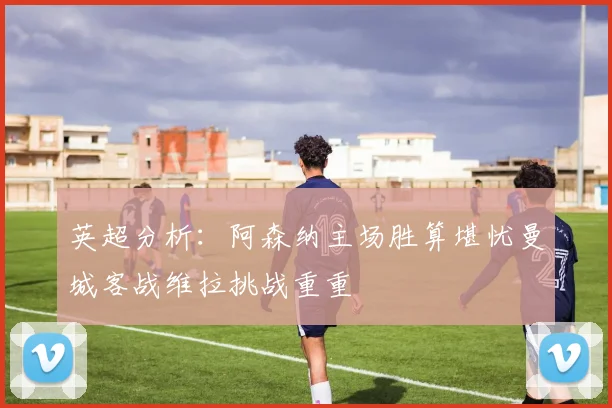 英超分析：阿森纳主场胜算堪忧曼城客战维拉挑战重重