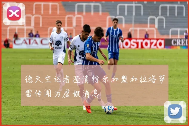 德天空记者澄清特尔加盟加拉塔萨雷传闻为虚假消息