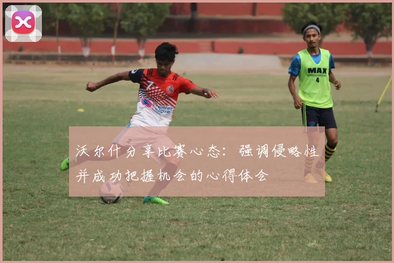 沃尔什分享比赛心态：强调侵略性并成功把握机会的心得体会