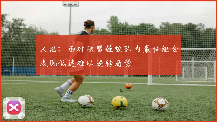 火记：面对联盟强敌队内最佳组合表现低迷难以逆转局势